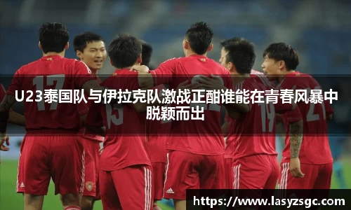 U23泰国队与伊拉克队激战正酣谁能在青春风暴中脱颖而出